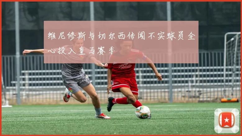 维尼修斯与切尔西传闻不实球员全心投入皇马赛季