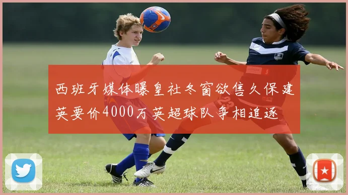 西班牙媒体曝皇社冬窗欲售久保建英要价4000万英超球队争相追逐