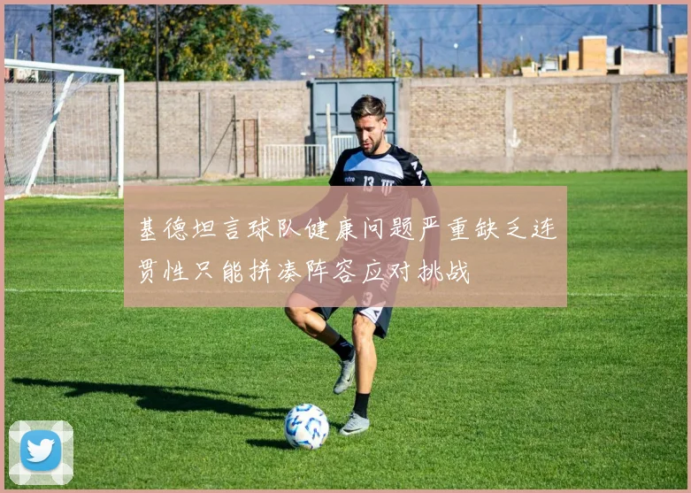 基德坦言球队健康问题严重缺乏连贯性只能拼凑阵容应对挑战