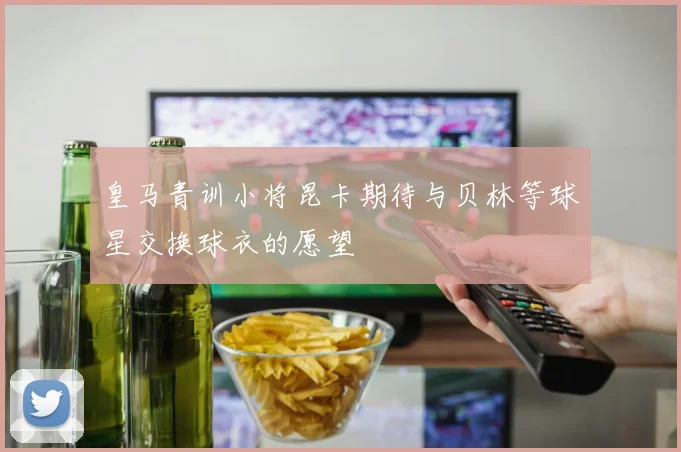 皇马青训小将昆卡期待与贝林等球星交换球衣的愿望