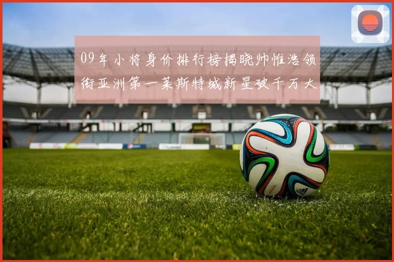 09年小将身价排行榜揭晓帅惟浩领衔亚洲第一莱斯特城新星破千万大关