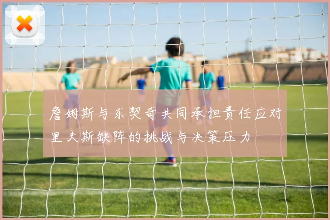 詹姆斯与东契奇共同承担责任应对里夫斯缺阵的挑战与决策压力