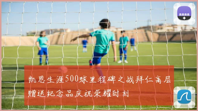 凯恩生涯500球里程碑之战拜仁高层赠送纪念品庆祝荣耀时刻