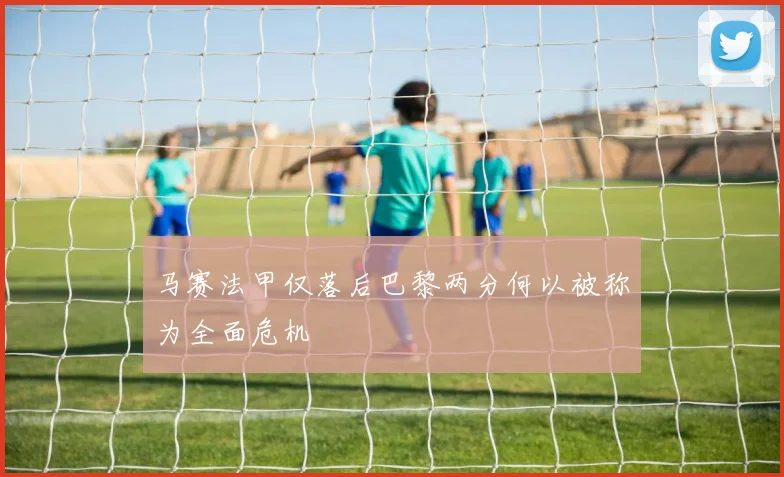 马赛法甲仅落后巴黎两分何以被称为全面危机
