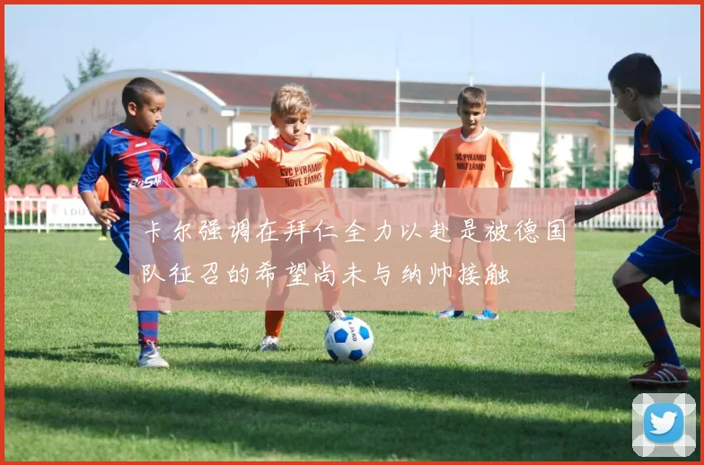 卡尔强调在拜仁全力以赴是被德国队征召的希望尚未与纳帅接触