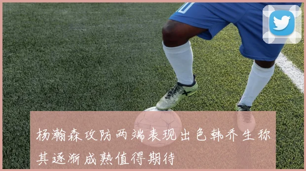 杨瀚森攻防两端表现出色韩乔生称其逐渐成熟值得期待