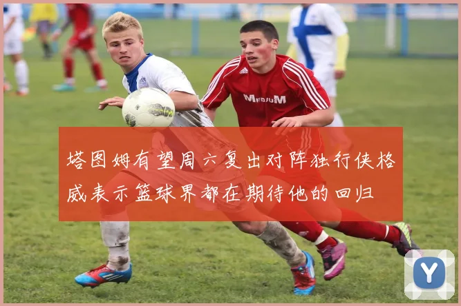 塔图姆有望周六复出对阵独行侠格威表示篮球界都在期待他的回归