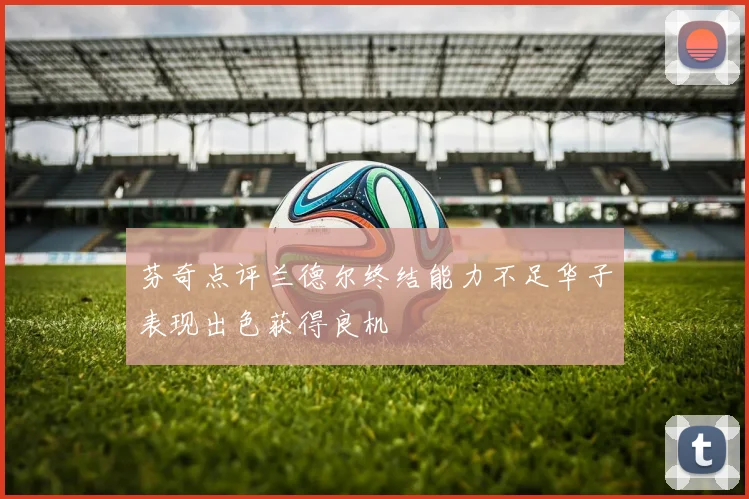 芬奇点评兰德尔终结能力不足华子表现出色获得良机