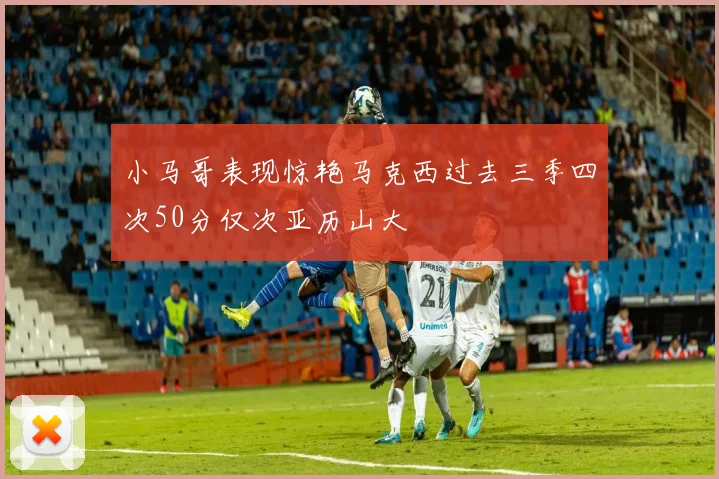 小马哥表现惊艳马克西过去三季四次50分仅次亚历山大