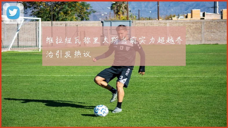 维拉纽瓦称里夫斯当前实力超越乔治引发热议
