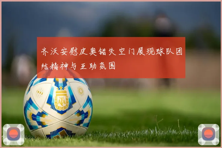齐沃安慰皮奥错失空门展现球队团结精神与互助氛围