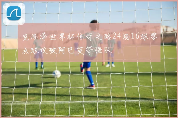 克洛泽世界杯传奇之路24场16球零点球攻破阿巴英等强队