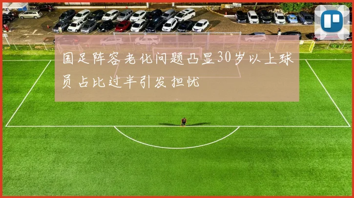 国足阵容老化问题凸显30岁以上球员占比过半引发担忧