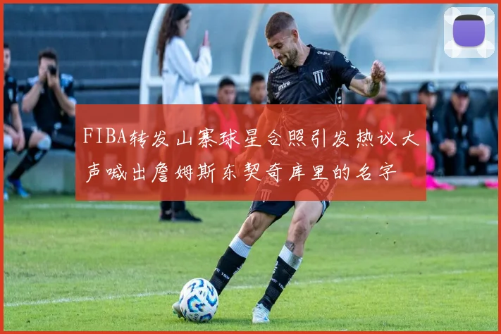 FIBA转发山寨球星合照引发热议大声喊出詹姆斯东契奇库里的名字
