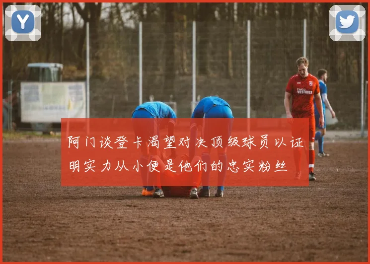 阿门谈登卡渴望对决顶级球员以证明实力从小便是他们的忠实粉丝