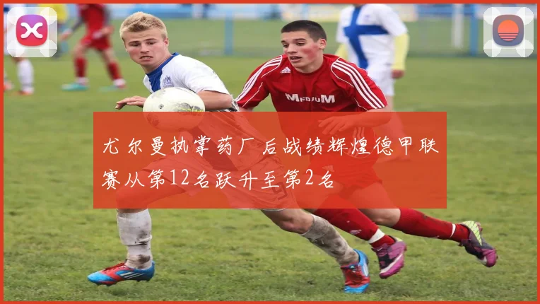 尤尔曼执掌药厂后战绩辉煌德甲联赛从第12名跃升至第2名