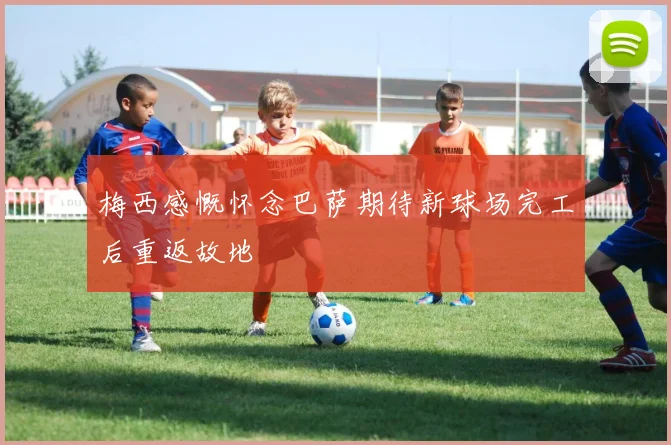 梅西感慨怀念巴萨期待新球场完工后重返故地