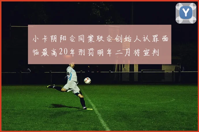小卡阴阳合同案联合创始人认罪面临最高20年刑罚明年二月将宣判