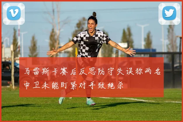 马雷斯卡赛后反思防守失误称两名中卫未能盯紧对手致绝杀