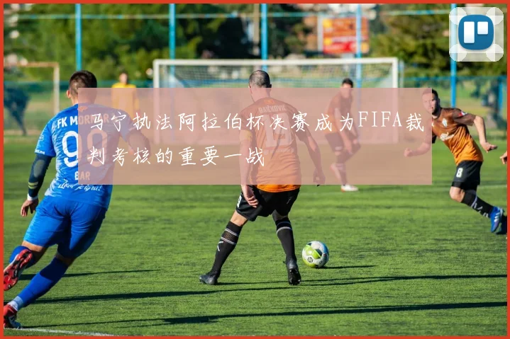 马宁执法阿拉伯杯决赛成为FIFA裁判考核的重要一战